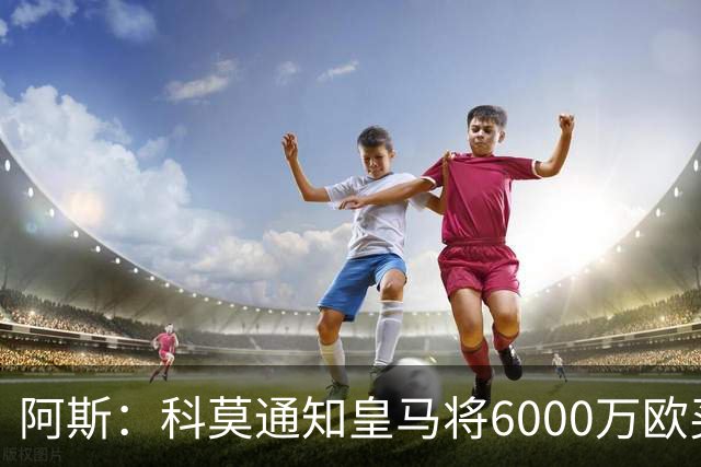 阿斯：科莫通知皇马将6000万欧买断帕斯，皇马相信他一年后会回来